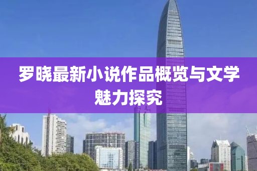 罗晓最新小说作品概览与文学魅力探究