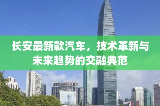 长安最新款汽车，技术革新与未来趋势的交融典范