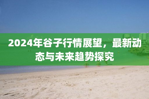 2024年谷子行情展望，最新动态与未来趋势探究