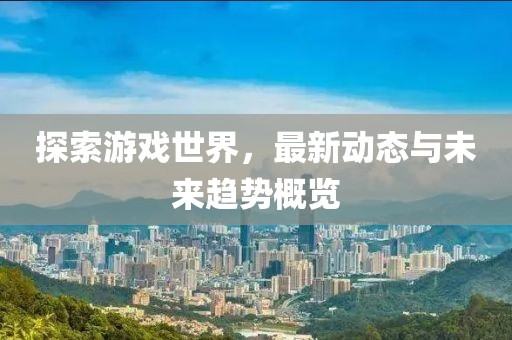 探索游戏世界，最新动态与未来趋势概览