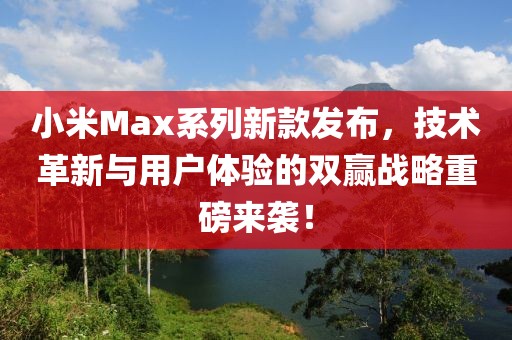 小米Max系列新款发布，技术革新与用户体验的双赢战略重磅来袭！
