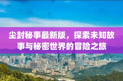 尘封秘事最新版，探索未知故事与秘密世界的冒险之旅