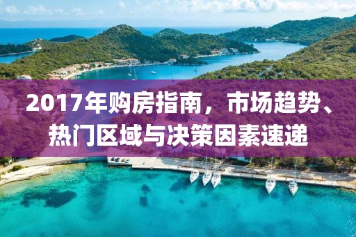 2017年购房指南，市场趋势、热门区域与决策因素速递