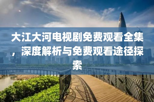 大江大河电视剧免费观看全集，深度解析与免费观看途径探索