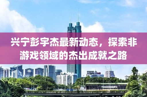 兴宁彭宇杰最新动态，探索非游戏领域的杰出成就之路