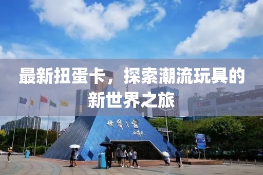 最新扭蛋卡，探索潮流玩具的新世界之旅