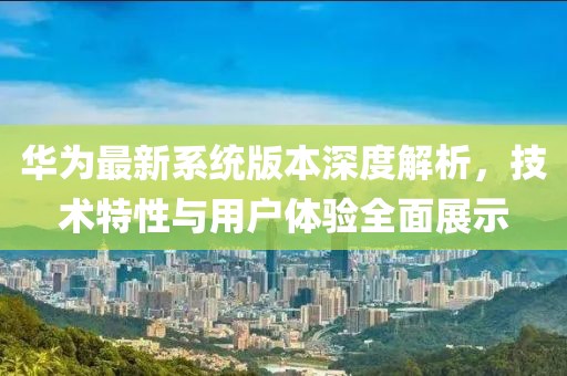 华为最新系统版本深度解析，技术特性与用户体验全面展示