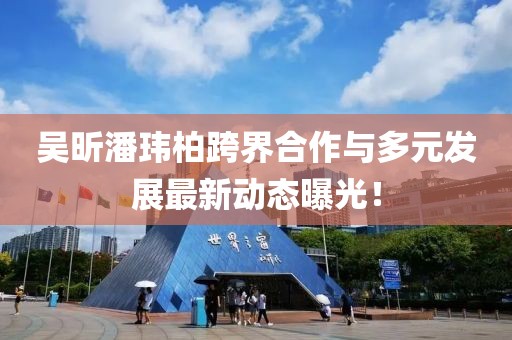 吴昕潘玮柏跨界合作与多元发展最新动态曝光！