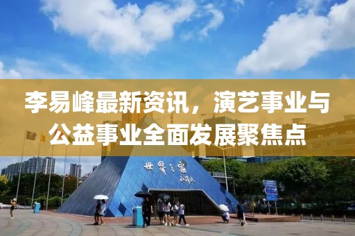 李易峰最新资讯，演艺事业与公益事业全面发展聚焦点