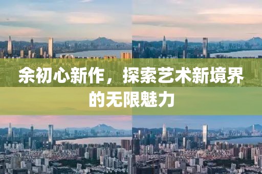 余初心新作，探索艺术新境界的无限魅力