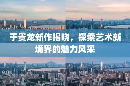 于贵龙新作揭晓，探索艺术新境界的魅力风采
