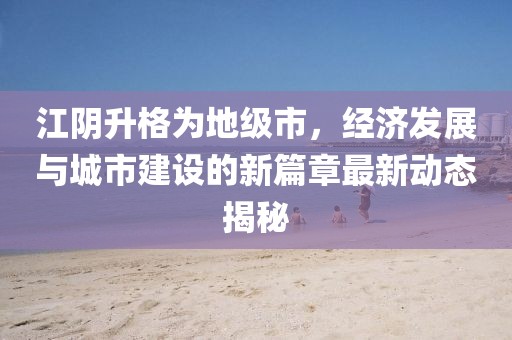 江阴升格为地级市，经济发展与城市建设的新篇章最新动态揭秘