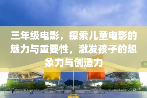 三年级电影，探索儿童电影的魅力与重要性，激发孩子的想象力与创造力