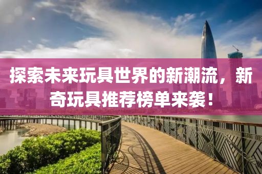 探索未来玩具世界的新潮流，新奇玩具推荐榜单来袭！