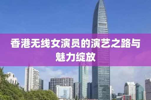 香港无线女演员的演艺之路与魅力绽放