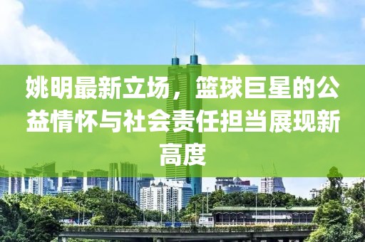 姚明最新立场，篮球巨星的公益情怀与社会责任担当展现新高度