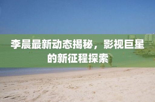 李晨最新动态揭秘，影视巨星的新征程探索