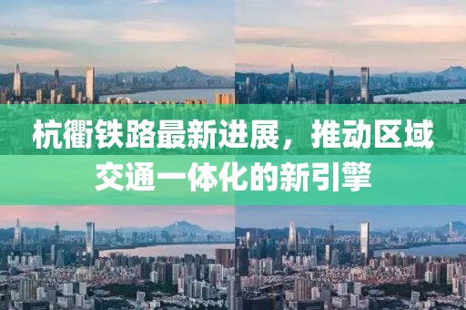 杭衢铁路最新进展，推动区域交通一体化的新引擎