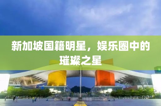 新加坡国籍明星，娱乐圈中的璀璨之星
