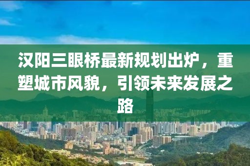 汉阳三眼桥最新规划出炉，重塑城市风貌，引领未来发展之路