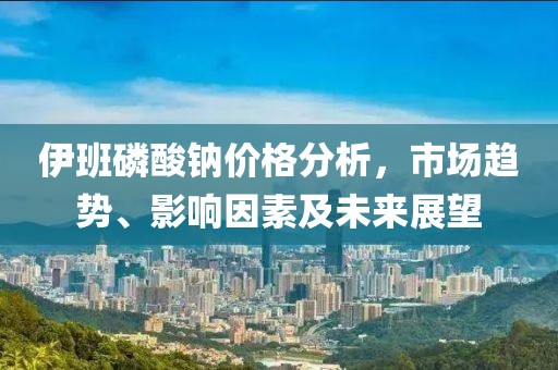 伊班磷酸钠价格分析，市场趋势、影响因素及未来展望