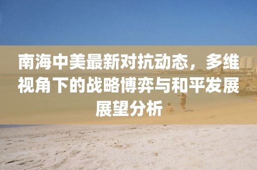 南海中美最新对抗动态，多维视角下的战略博弈与和平发展展望分析