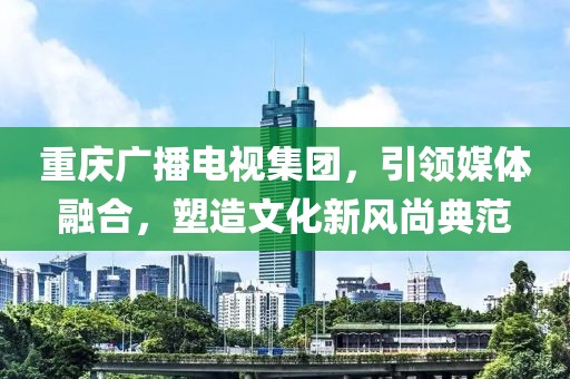 重庆广播电视集团，引领媒体融合，塑造文化新风尚典范
