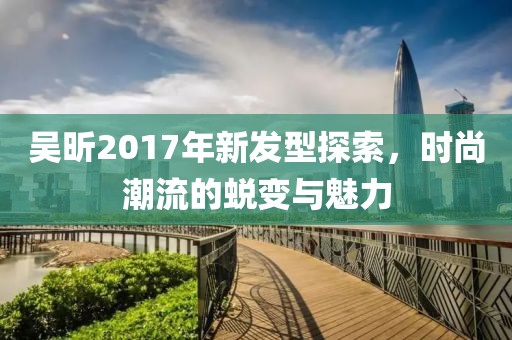 吴昕2017年新发型探索，时尚潮流的蜕变与魅力