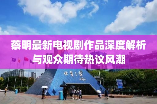 蔡明最新电视剧作品深度解析与观众期待热议风潮