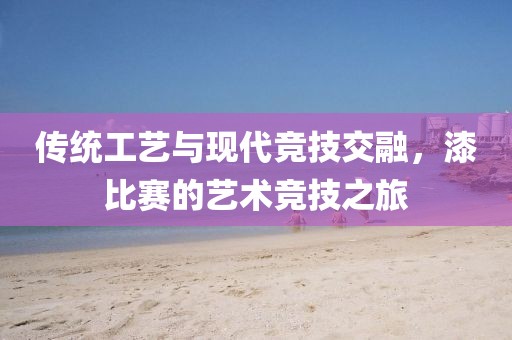 传统工艺与现代竞技交融，漆比赛的艺术竞技之旅