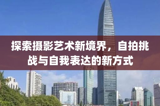 探索摄影艺术新境界，自拍挑战与自我表达的新方式