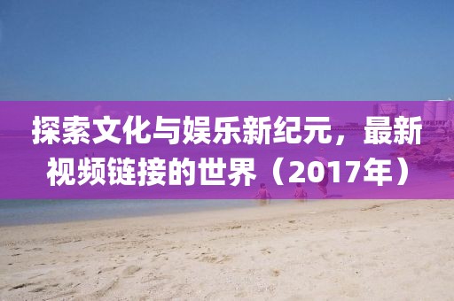 探索文化与娱乐新纪元，最新视频链接的世界（2017年）