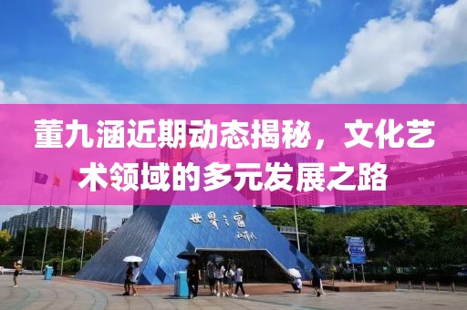 董九涵近期动态揭秘，文化艺术领域的多元发展之路