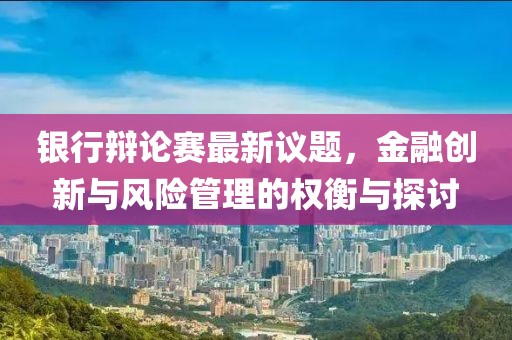 银行辩论赛最新议题，金融创新与风险管理的权衡与探讨
