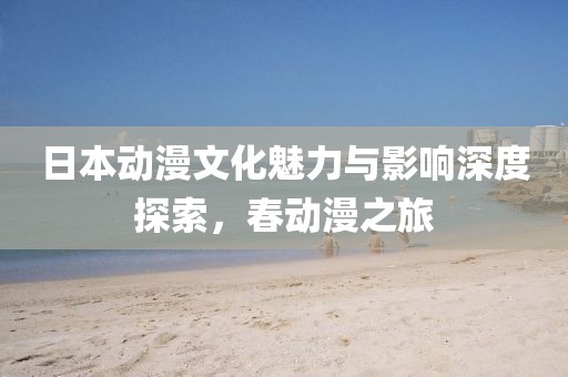 日本动漫文化魅力与影响深度探索，春动漫之旅