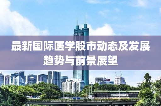最新国际医学股市动态及发展趋势与前景展望