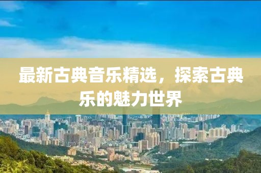 最新古典音乐精选，探索古典乐的魅力世界