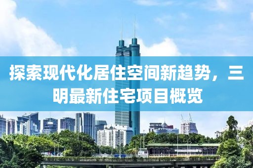 探索现代化居住空间新趋势，三明最新住宅项目概览