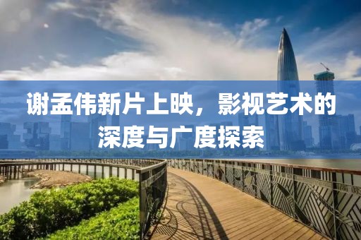 谢孟伟新片上映，影视艺术的深度与广度探索