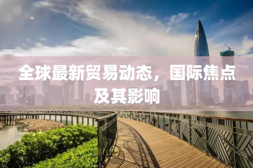 全球最新贸易动态，国际焦点及其影响