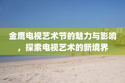 金鹰电视艺术节的魅力与影响，探索电视艺术的新境界