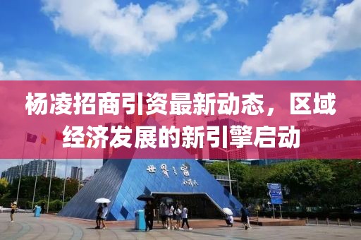 杨凌招商引资最新动态，区域经济发展的新引擎启动