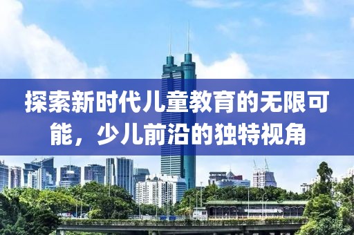 探索新时代儿童教育的无限可能，少儿前沿的独特视角