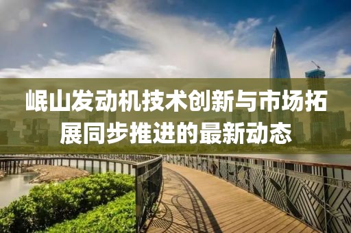 岷山发动机技术创新与市场拓展同步推进的最新动态