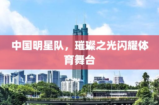 中国明星队，璀璨之光闪耀体育舞台