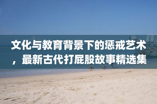 文化与教育背景下的惩戒艺术，最新古代打屁股故事精选集