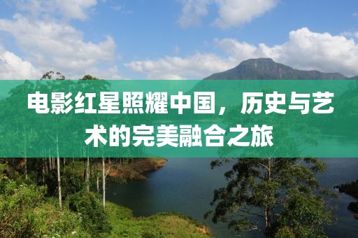 电影红星照耀中国，历史与艺术的完美融合之旅
