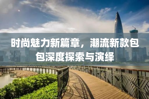 时尚魅力新篇章，潮流新款包包深度探索与演绎