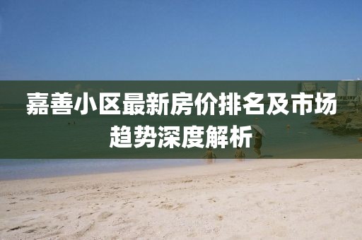 嘉善小区最新房价排名及市场趋势深度解析