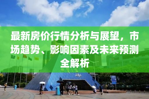 最新房价行情分析与展望，市场趋势、影响因素及未来预测全解析